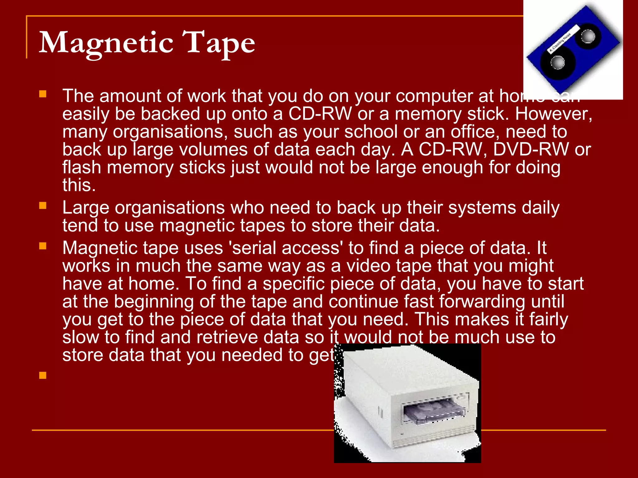Magnetic Tape
 The amount of work that you do on your computer at home can
easily be backed up onto a CD-RW or a memory stick. However,
many organisations, such as your school or an office, need to
back up large volumes of data each day. A CD-RW, DVD-RW or
flash memory sticks just would not be large enough for doing
this.
 Large organisations who need to back up their systems daily
tend to use magnetic tapes to store their data.
 Magnetic tape uses 'serial access' to find a piece of data. It
works in much the same way as a video tape that you might
have at home. To find a specific piece of data, you have to start
at the beginning of the tape and continue fast forwarding until
you get to the piece of data that you need. This makes it fairly
slow to find and retrieve data so it would not be much use to
store data that you needed to get hold of quickly.

 