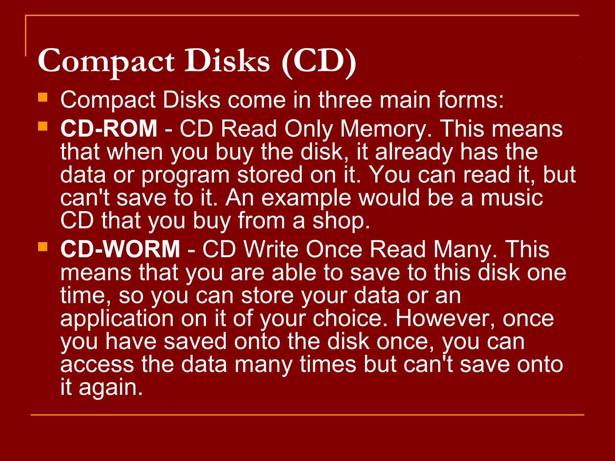 Compact Disks (CD)
 Compact Disks come in three main forms:
 CD-ROM - CD Read Only Memory. This means
that when you buy the disk, it already has the
data or program stored on it. You can read it, but
can't save to it. An example would be a music
CD that you buy from a shop.
 CD-WORM - CD Write Once Read Many. This
means that you are able to save to this disk one
time, so you can store your data or an
application on it of your choice. However, once
you have saved onto the disk once, you can
access the data many times but can't save onto
it again.
 