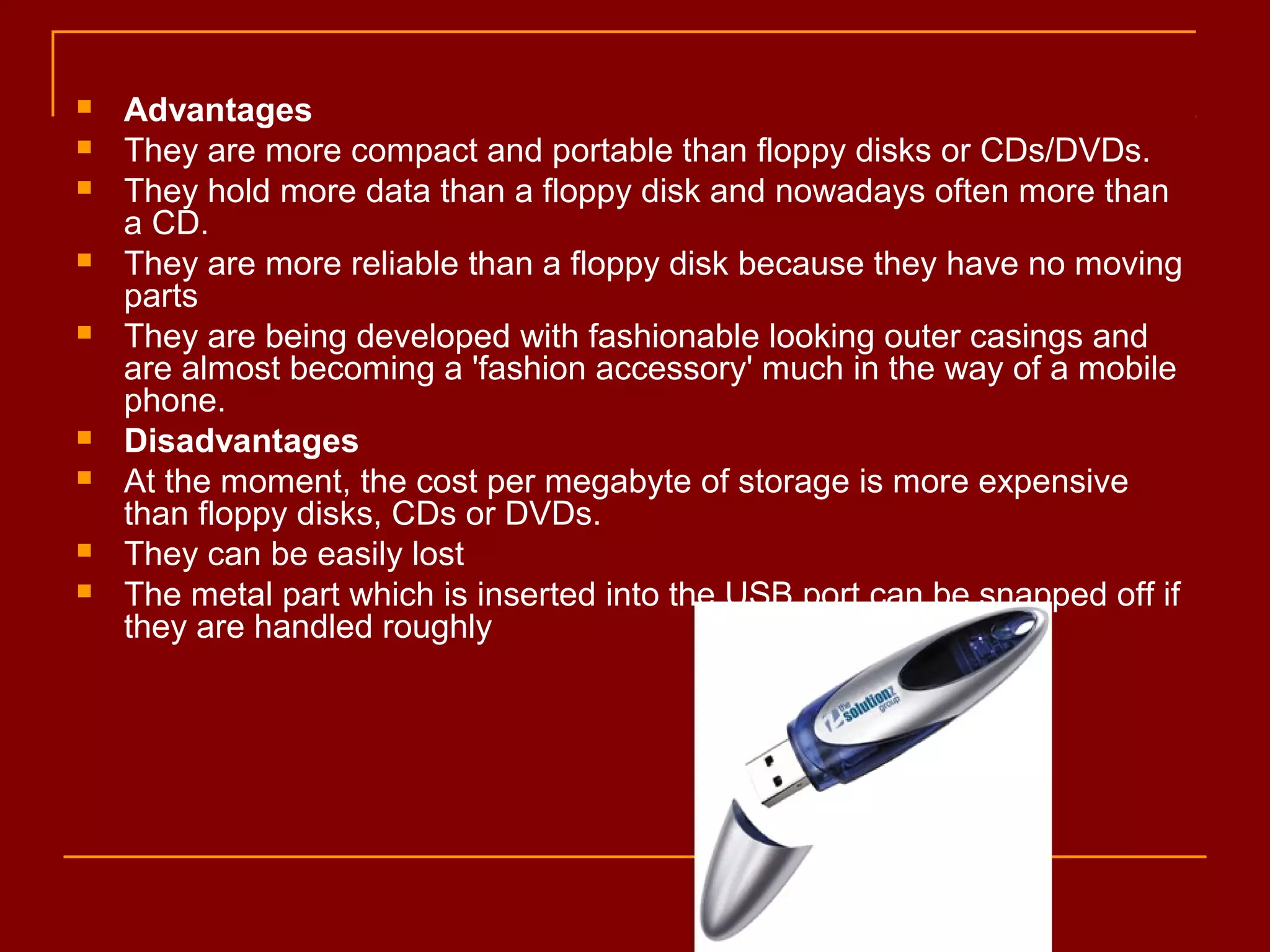  Advantages
 They are more compact and portable than floppy disks or CDs/DVDs.
 They hold more data than a floppy disk and nowadays often more than
a CD.
 They are more reliable than a floppy disk because they have no moving
parts
 They are being developed with fashionable looking outer casings and
are almost becoming a 'fashion accessory' much in the way of a mobile
phone.
 Disadvantages
 At the moment, the cost per megabyte of storage is more expensive
than floppy disks, CDs or DVDs.
 They can be easily lost
 The metal part which is inserted into the USB port can be snapped off if
they are handled roughly
 