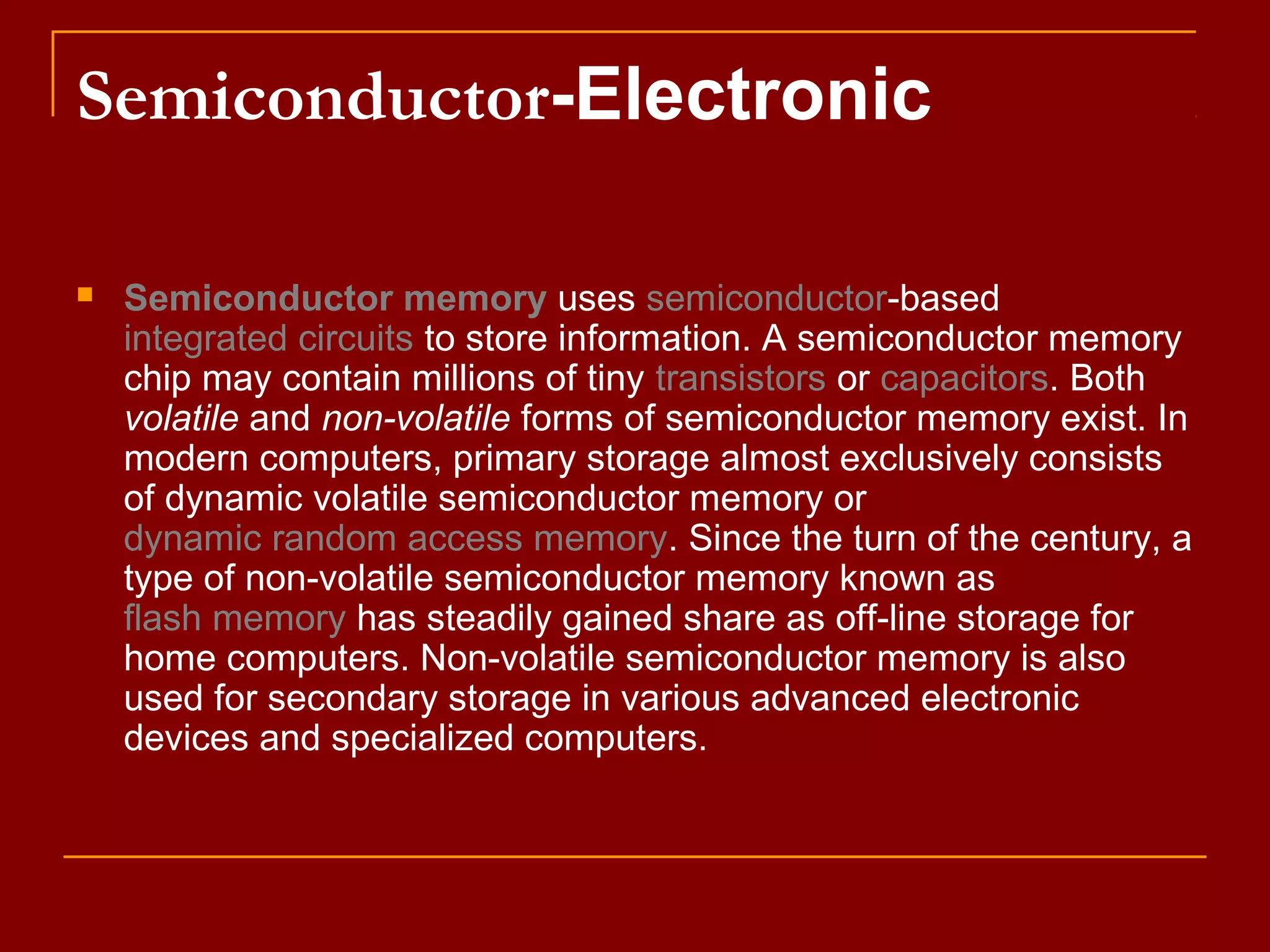 Semiconductor-Electronic
 Semiconductor memory uses semiconductor-based
integrated circuits to store information. A semiconductor memory
chip may contain millions of tiny transistors or capacitors. Both
volatile and non-volatile forms of semiconductor memory exist. In
modern computers, primary storage almost exclusively consists
of dynamic volatile semiconductor memory or
dynamic random access memory. Since the turn of the century, a
type of non-volatile semiconductor memory known as
flash memory has steadily gained share as off-line storage for
home computers. Non-volatile semiconductor memory is also
used for secondary storage in various advanced electronic
devices and specialized computers.
 
