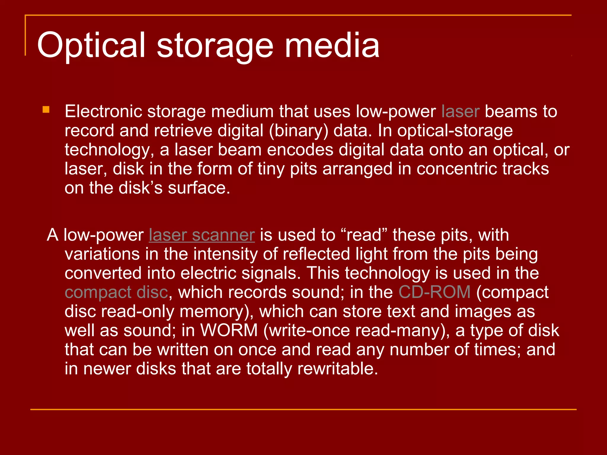  Electronic storage medium that uses low-power laser beams to
record and retrieve digital (binary) data. In optical-storage
technology, a laser beam encodes digital data onto an optical, or
laser, disk in the form of tiny pits arranged in concentric tracks
on the disk’s surface.
A low-power laser scanner is used to “read” these pits, with
variations in the intensity of reflected light from the pits being
converted into electric signals. This technology is used in the
compact disc, which records sound; in the CD-ROM (compact
disc read-only memory), which can store text and images as
well as sound; in WORM (write-once read-many), a type of disk
that can be written on once and read any number of times; and
in newer disks that are totally rewritable.
Optical storage media
 