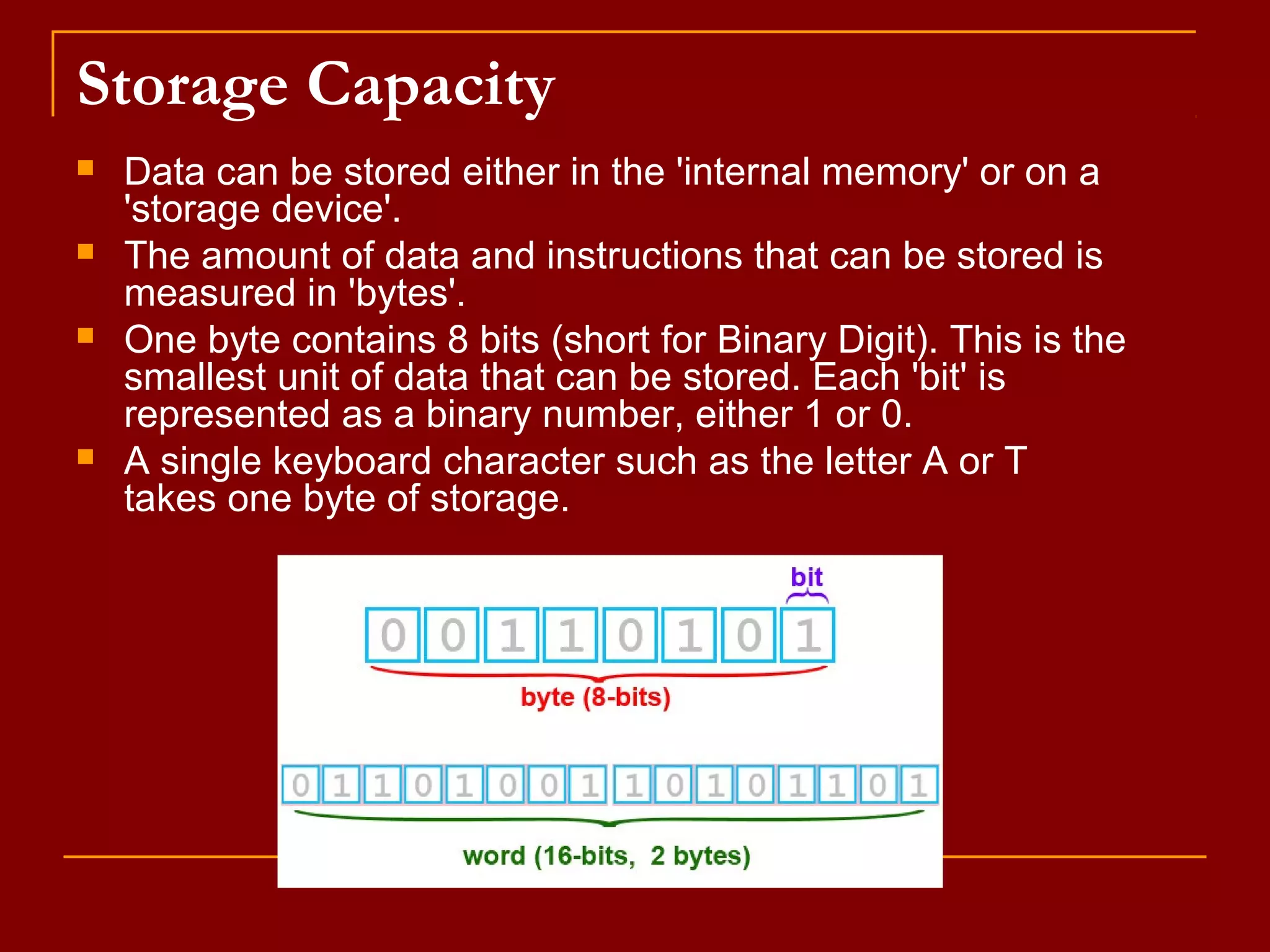 Storage Capacity
 Data can be stored either in the 'internal memory' or on a
'storage device'.
 The amount of data and instructions that can be stored is
measured in 'bytes'.
 One byte contains 8 bits (short for Binary Digit). This is the
smallest unit of data that can be stored. Each 'bit' is
represented as a binary number, either 1 or 0.
 A single keyboard character such as the letter A or T
takes one byte of storage.
 