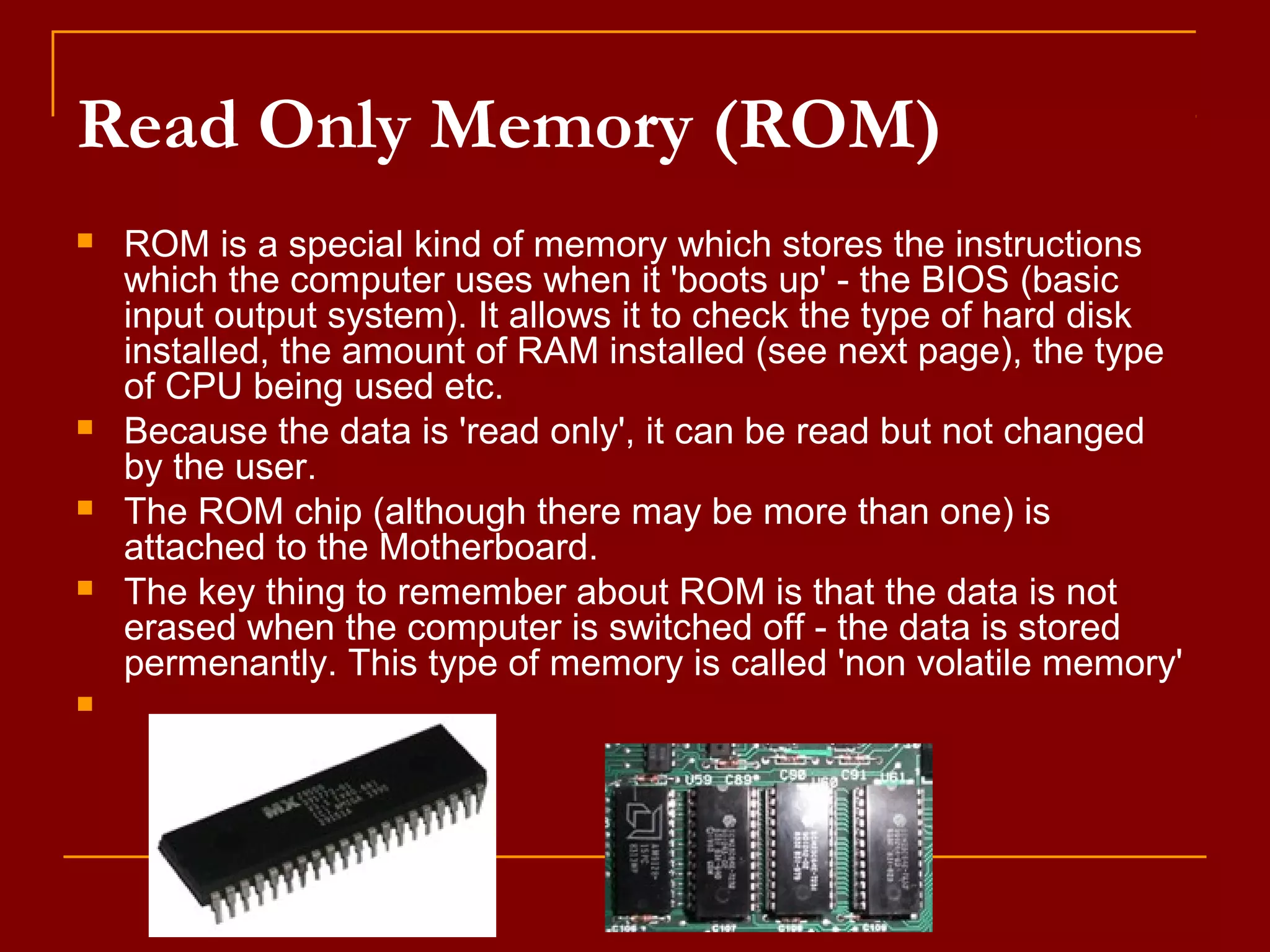 Read Only Memory (ROM)
 ROM is a special kind of memory which stores the instructions
which the computer uses when it 'boots up' - the BIOS (basic
input output system). It allows it to check the type of hard disk
installed, the amount of RAM installed (see next page), the type
of CPU being used etc.
 Because the data is 'read only', it can be read but not changed
by the user.
 The ROM chip (although there may be more than one) is
attached to the Motherboard.
 The key thing to remember about ROM is that the data is not
erased when the computer is switched off - the data is stored
permenantly. This type of memory is called 'non volatile memory'

 