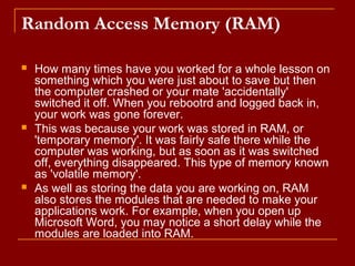Random Access Memory (RAM)
 How many times have you worked for a whole lesson on
something which you were just about to save but then
the computer crashed or your mate 'accidentally'
switched it off. When you rebootrd and logged back in,
your work was gone forever.
 This was because your work was stored in RAM, or
'temporary memory'. It was fairly safe there while the
computer was working, but as soon as it was switched
off, everything disappeared. This type of memory known
as 'volatile memory'.
 As well as storing the data you are working on, RAM
also stores the modules that are needed to make your
applications work. For example, when you open up
Microsoft Word, you may notice a short delay while the
modules are loaded into RAM.
 