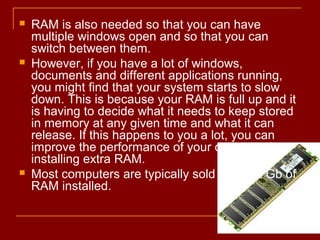  RAM is also needed so that you can have
multiple windows open and so that you can
switch between them.
 However, if you have a lot of windows,
documents and different applications running,
you might find that your system starts to slow
down. This is because your RAM is full up and it
is having to decide what it needs to keep stored
in memory at any given time and what it can
release. If this happens to you a lot, you can
improve the performance of your computer by
installing extra RAM.
 Most computers are typically sold with 1-2 Gb of
RAM installed.
 