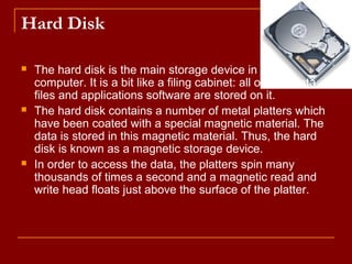 Hard Disk
 The hard disk is the main storage device in your
computer. It is a bit like a filing cabinet: all of your data
files and applications software are stored on it.
 The hard disk contains a number of metal platters which
have been coated with a special magnetic material. The
data is stored in this magnetic material. Thus, the hard
disk is known as a magnetic storage device.
 In order to access the data, the platters spin many
thousands of times a second and a magnetic read and
write head floats just above the surface of the platter.
 