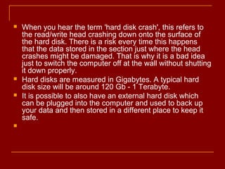  When you hear the term 'hard disk crash', this refers to
the read/write head crashing down onto the surface of
the hard disk. There is a risk every time this happens
that the data stored in the section just where the head
crashes might be damaged. That is why it is a bad idea
just to switch the computer off at the wall without shutting
it down properly.
 Hard disks are measured in Gigabytes. A typical hard
disk size will be around 120 Gb - 1 Terabyte.
 It is possible to also have an external hard disk which
can be plugged into the computer and used to back up
your data and then stored in a different place to keep it
safe.

 