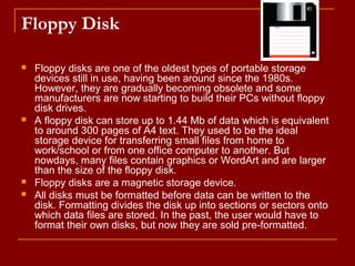 Floppy Disk
 Floppy disks are one of the oldest types of portable storage
devices still in use, having been around since the 1980s.
However, they are gradually becoming obsolete and some
manufacturers are now starting to build their PCs without floppy
disk drives.
 A floppy disk can store up to 1.44 Mb of data which is equivalent
to around 300 pages of A4 text. They used to be the ideal
storage device for transferring small files from home to
work/school or from one office computer to another. But
nowdays, many files contain graphics or WordArt and are larger
than the size of the floppy disk.
 Floppy disks are a magnetic storage device.
 All disks must be formatted before data can be written to the
disk. Formatting divides the disk up into sections or sectors onto
which data files are stored. In the past, the user would have to
format their own disks, but now they are sold pre-formatted.
 