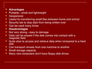  Advantages
 Portable - small and lightweight
 Inexpensive
 Useful for transferring small files between home and school
 Security tab to stop data from being written over
 Can be used many times
 Disadvantages
 Not very strong - easy to damage
 Data can be erased if the disk comes into contact with a
magnetic field
 Quite slow to access and retrieve data when compared to a hard
disk
 Can transport viruses from one machine to another
 Small storage capacity
 Many new computers don't have floppy disk drives
 