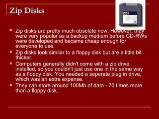 Zip Disks
 Zip disks are pretty much obselete now. However, they
were very popular as a backup medium before CD-RWs
were developed and became cheap enough for
everyone to use.
 Zip disks look similar to a floppy disk but are a little bit
thicker.
 Computers generally didn't come with a zip drive
installed, so you couldn't just use one in the same way
as a floppy disk. You needed a seperate plug in drive,
which was an extra expense.
 They can store around 100Mb of data - 70 times more
than a floppy disk.
 