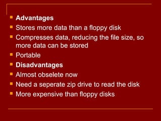  Advantages
 Stores more data than a floppy disk
 Compresses data, reducing the file size, so
more data can be stored
 Portable
 Disadvantages
 Almost obselete now
 Need a seperate zip drive to read the disk
 More expensive than floppy disks
 