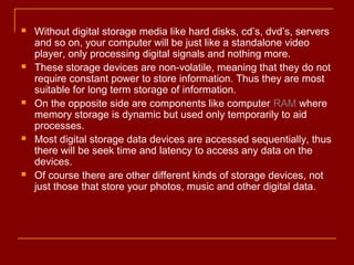  Without digital storage media like hard disks, cd’s, dvd’s, servers
and so on, your computer will be just like a standalone video
player, only processing digital signals and nothing more.
 These storage devices are non-volatile, meaning that they do not
require constant power to store information. Thus they are most
suitable for long term storage of information.
 On the opposite side are components like computer RAM where
memory storage is dynamic but used only temporarily to aid
processes.
 Most digital storage data devices are accessed sequentially, thus
there will be seek time and latency to access any data on the
devices.
 Of course there are other different kinds of storage devices, not
just those that store your photos, music and other digital data.
 