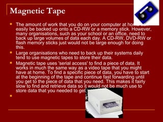 Magnetic Tape
 The amount of work that you do on your computer at home can
easily be backed up onto a CD-RW or a memory stick. However,
many organisations, such as your school or an office, need to
back up large volumes of data each day. A CD-RW, DVD-RW or
flash memory sticks just would not be large enough for doing
this.
 Large organisations who need to back up their systems daily
tend to use magnetic tapes to store their data.
 Magnetic tape uses 'serial access' to find a piece of data. It
works in much the same way as a video tape that you might
have at home. To find a specific piece of data, you have to start
at the beginning of the tape and continue fast forwarding until
you get to the piece of data that you need. This makes it fairly
slow to find and retrieve data so it would not be much use to
store data that you needed to get hold of quickly.

 