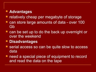  Advantages
 relatively cheap per megabyte of storage
 can store large amounts of data - over 100
Gb
 can be set up to do the back up overnight or
over the weekend
 Disadvantages
 serial access so can be quite slow to access
data
 need a special piece of equipment to record
and read the data on the tape
 