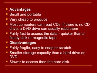  Advantages
 Small and portable
 Very cheap to produce
 Most computers can read CDs. If there is no CD
drive, a DVD drive can usually read them
 Fairly fast to access the data - quicker than a
floppy disk or magnetic tape
 Disadvantages
 Fairly fragile, easy to snap or scratch
 Smaller storage capacity than a hard drive or
DVD
 Slower to access than the hard disk.
 