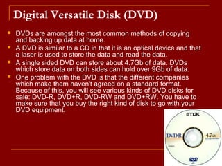 Digital Versatile Disk (DVD)
 DVDs are amongst the most common methods of copying
and backing up data at home.
 A DVD is similar to a CD in that it is an optical device and that
a laser is used to store the data and read the data.
 A single sided DVD can store about 4.7Gb of data. DVDs
which store data on both sides can hold over 9Gb of data.
 One problem with the DVD is that the different companies
which make them haven't agreed on a standard format.
Because of this, you will see various kinds of DVD disks for
sale: DVD-R, DVD+R, DVD-RW and DVD+RW. You have to
make sure that you buy the right kind of disk to go with your
DVD equipment.
 