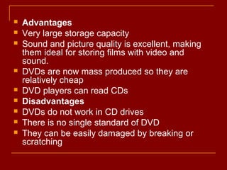  Advantages
 Very large storage capacity
 Sound and picture quality is excellent, making
them ideal for storing films with video and
sound.
 DVDs are now mass produced so they are
relatively cheap
 DVD players can read CDs
 Disadvantages
 DVDs do not work in CD drives
 There is no single standard of DVD
 They can be easily damaged by breaking or
scratching
 