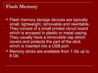 Flash Memory
 Flash memory storage devices are typically
small, lightweight, removable and rewritable.
They consist of a small printed circuit board
which is encased in plastic or metal casing.
They usually have a removable cap which
covers and protects the part of the stick
which is inserted into a USB port.
 Memory sticks are available from 1 Gb up to
8 Gb
 