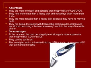  Advantages
 They are more compact and portable than floppy disks or CDs/DVDs.
 They hold more data than a floppy disk and nowadays often more than
a CD.
 They are more reliable than a floppy disk because they have no moving
parts
 They are being developed with fashionable looking outer casings and
are almost becoming a 'fashion accessory' much in the way of a mobile
phone.
 Disadvantages
 At the moment, the cost per megabyte of storage is more expensive
than floppy disks, CDs or DVDs.
 They can be easily lost
 The metal part which is inserted into the USB port can be snapped off if
they are handled roughly
 