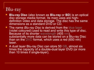 Blu-ray
 Blu-ray Disc (also known as Blu-ray or BD) is an optical
disc storage media format. Its main uses are high-
definition video and data storage. The disc has the same
dimensions as a standard DVD or CD.
 The name Blu-ray Disc is derived from the blue laser
(violet coloured) used to read and write this type of disc.
Because of its shorter wavelength (405 nm),
substantially more data can be stored on a Blu-ray Disc
than on the DVD format, which uses a red (650 nm)
laser.
 A dual layer Blu-ray Disc can store 50 GB, almost six
times the capacity of a double-dual layer DVD (or more
than 10 times if single-layer).
 