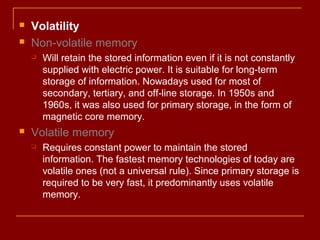  Volatility
 Non-volatile memory
 Will retain the stored information even if it is not constantly
supplied with electric power. It is suitable for long-term
storage of information. Nowadays used for most of
secondary, tertiary, and off-line storage. In 1950s and
1960s, it was also used for primary storage, in the form of
magnetic core memory.
 Volatile memory
 Requires constant power to maintain the stored
information. The fastest memory technologies of today are
volatile ones (not a universal rule). Since primary storage is
required to be very fast, it predominantly uses volatile
memory.
 