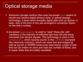  Electronic storage medium that uses low-power laser beams to
record and retrieve digital (binary) data. In optical-storage
technology, a laser beam encodes digital data onto an optical, or
laser, disk in the form of tiny pits arranged in concentric tracks
on the disk’s surface.
A low-power laser scanner is used to “read” these pits, with
variations in the intensity of reflected light from the pits being
converted into electric signals. This technology is used in the
compact disc, which records sound; in the CD-ROM (compact
disc read-only memory), which can store text and images as
well as sound; in WORM (write-once read-many), a type of disk
that can be written on once and read any number of times; and
in newer disks that are totally rewritable.
Optical storage media
 