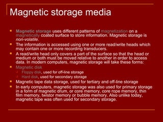 Magnetic storage media
 Magnetic storage uses different patterns of magnetization on a
magnetically coated surface to store information. Magnetic storage is
non-volatile.
 The information is accessed using one or more read/write heads which
may contain one or more recording transducers.
 A read/write head only covers a part of the surface so that the head or
medium or both must be moved relative to another in order to access
data. In modern computers, magnetic storage will take these forms:
 Magnetic disk
 Floppy disk, used for off-line storage
 Hard disk, used for secondary storage
 Magnetic tape data storage, used for tertiary and off-line storage
 In early computers, magnetic storage was also used for primary storage
in a form of magnetic drum, or core memory, core rope memory, thin
film memory, twistor memory or bubble memory. Also unlike today,
magnetic tape was often used for secondary storage.
 