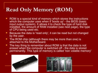 Read Only Memory (ROM)
 ROM is a special kind of memory which stores the instructions
which the computer uses when it 'boots up' - the BIOS (basic
input output system). It allows it to check the type of hard disk
installed, the amount of RAM installed (see next page), the type
of CPU being used etc.
 Because the data is 'read only', it can be read but not changed
by the user.
 The ROM chip (although there may be more than one) is
attached to the Motherboard.
 The key thing to remember about ROM is that the data is not
erased when the computer is switched off - the data is stored
permenantly. This type of memory is called 'non volatile memory'

 