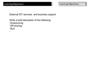 Learning Objectives:                              Learning Objectives:



     External ICT services and business support

     Write a brief descrption of the following:
     -Outsourcing
     -Off shoring
     -SLA
     -
 