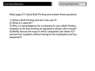 Learning Objectives:                                 Learning Objectives:



     Read page 217 about Bulk Printing and answer these questions:

     1) What is Bulk Printing and who may use it?
     2) What is it used for?
     3) Why is it advantageous for a company to use a Bulk Printing
     company to do their printing as opposed to doing it all in house?
     4) Briefly discuss the ways in which companies can obtain ICT
     service from suppliers without having to hire employees and buy
     equipment?
 