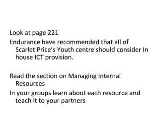 Look at page 221
Endurance have recommended that all of
  Scarlet Price’s Youth centre should consider In
  house ICT provision.

Read the section on Managing Internal
  Resources
In your groups learn about each resource and
  teach it to your partners
 