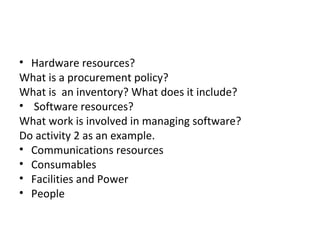• Hardware resources?
What is a procurement policy?
What is an inventory? What does it include?
• Software resources?
What work is involved in managing software?
Do activity 2 as an example.
• Communications resources
• Consumables
• Facilities and Power
• People
 