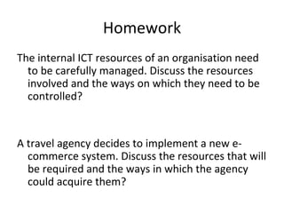 Homework
The internal ICT resources of an organisation need
  to be carefully managed. Discuss the resources
  involved and the ways on which they need to be
  controlled?


A travel agency decides to implement a new e-
  commerce system. Discuss the resources that will
  be required and the ways in which the agency
  could acquire them?
 