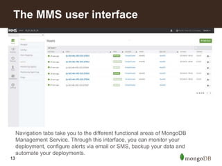 13
Navigation tabs take you to the different functional areas of MongoDB
Management Service. Through this interface, you can monitor your
deployment, configure alerts via email or SMS, backup your data and
automate your deployments.
The MMS user interface
 