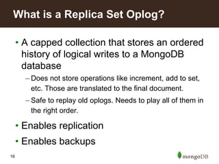 16
• A capped collection that stores an ordered
history of logical writes to a MongoDB
database
– Does not store operations like increment, add to set,
etc. Those are translated to the final document.
– Safe to replay old oplogs. Needs to play all of them in
the right order.
• Enables replication
• Enables backups
What is a Replica Set Oplog?
 