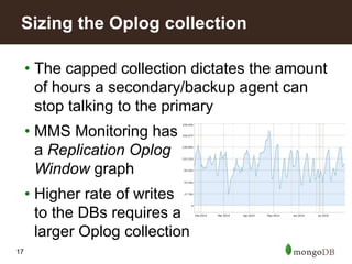 17
• The capped collection dictates the amount
of hours a secondary/backup agent can
stop talking to the primary
• MMS Monitoring has
a Replication Oplog
Window graph
• Higher rate of writes
to the DBs requires a
larger Oplog collection
Sizing the Oplog collection
 