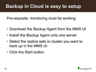 20
Pre-requisite: monitoring must be working
• Download the Backup Agent from the MMS UI
• Install the Backup Agent onto one server
• Select the replica sets or cluster you want to
back up in the MMS UI
• Click the Start button
Backup in Cloud is easy to setup
 