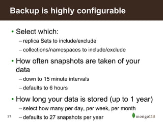 21
• Select which:
– replica Sets to include/exclude
– collections/namespaces to include/exclude
• How often snapshots are taken of your
data
– down to 15 minute intervals
– defaults to 6 hours
• How long your data is stored (up to 1 year)
– select how many per day, per week, per month
– defaults to 27 snapshots per year
Backup is highly configurable
 