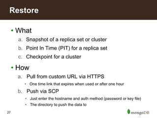 27
• What
a. Snapshot of a replica set or cluster
b. Point In Time (PIT) for a replica set
c. Checkpoint for a cluster
• How
a. Pull from custom URL via HTTPS
• One time link that expires when used or after one hour
b. Push via SCP
• Just enter the hostname and auth method (password or key file)
• The directory to push the data to
Restore
 