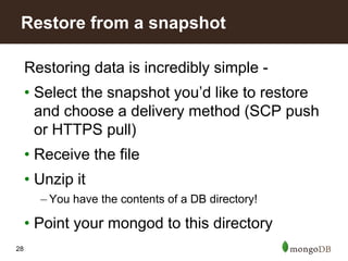 28
Restoring data is incredibly simple -
• Select the snapshot you’d like to restore
and choose a delivery method (SCP push
or HTTPS pull)
• Receive the file
• Unzip it
– You have the contents of a DB directory!
• Point your mongod to this directory
Restore from a snapshot
 