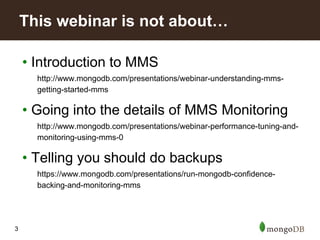 3
• Introduction to MMS
http://www.mongodb.com/presentations/webinar-understanding-mms-
getting-started-mms
• Going into the details of MMS Monitoring
http://www.mongodb.com/presentations/webinar-performance-tuning-and-
monitoring-using-mms-0
• Telling you should do backups
https://www.mongodb.com/presentations/run-mongodb-confidence-
backing-and-monitoring-mms
This webinar is not about…
 