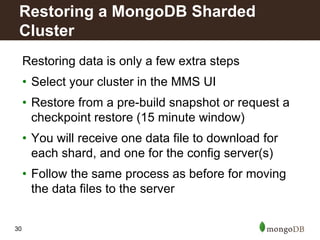 30
Restoring data is only a few extra steps
• Select your cluster in the MMS UI
• Restore from a pre-build snapshot or request a
checkpoint restore (15 minute window)
• You will receive one data file to download for
each shard, and one for the config server(s)
• Follow the same process as before for moving
the data files to the server
Restoring a MongoDB Sharded
Cluster
 