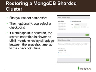 31
• First you select a snapshot
• Then, optionally, you select a
checkpoint.
• If a checkpoint is selected, the
restore operation is slower as
MMS needs to replay all oplogs
between the snapshot time up
to the checkpoint time.
Restoring a MongoDB Sharded
Cluster
 