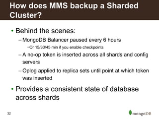 32
• Behind the scenes:
– MongoDB Balancer paused every 6 hours
• Or 15/30/45 min if you enable checkpoints
– A no-op token is inserted across all shards and config
servers
– Oplog applied to replica sets until point at which token
was inserted
• Provides a consistent state of database
across shards
How does MMS backup a Sharded
Cluster?
 