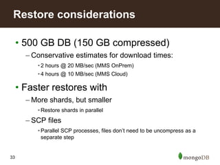 33
• 500 GB DB (150 GB compressed)
– Conservative estimates for download times:
• 2 hours @ 20 MB/sec (MMS OnPrem)
• 4 hours @ 10 MB/sec (MMS Cloud)
• Faster restores with
– More shards, but smaller
• Restore shards in parallel
– SCP files
• Parallel SCP processes, files don’t need to be uncompress as a
separate step
Restore considerations
 