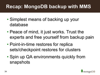 34
• Simplest means of backing up your
database
• Peace of mind, it just works. Trust the
experts and free yourself from backup pain
• Point-in-time restores for replica
sets/checkpoint restores for clusters
• Spin up QA environments quickly from
snapshots
Recap: MongoDB backup with MMS
 