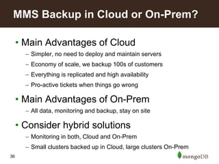 36
• Main Advantages of Cloud
– Simpler, no need to deploy and maintain servers
– Economy of scale, we backup 100s of customers
– Everything is replicated and high availability
– Pro-active tickets when things go wrong
• Main Advantages of On-Prem
– All data, monitoring and backup, stay on site
• Consider hybrid solutions
– Monitoring in both, Cloud and On-Prem
– Small clusters backed up in Cloud, large clusters On-Prem
MMS Backup in Cloud or On-Prem?
 