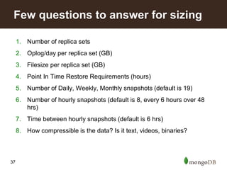 37
1. Number of replica sets
2. Oplog/day per replica set (GB)
3. Filesize per replica set (GB)
4. Point In Time Restore Requirements (hours)
5. Number of Daily, Weekly, Monthly snapshots (default is 19)
6. Number of hourly snapshots (default is 8, every 6 hours over 48
hrs)
7. Time between hourly snapshots (default is 6 hrs)
8. How compressible is the data? Is it text, videos, binaries?
Few questions to answer for sizing
 