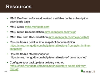 42
• MMS On-Prem software download available on the subscription
downloads page
• MMS Cloud mms.mongodb.com
• MMS Cloud Documentation mms.mongodb.com/help/
• MMS On-Prem Documentation mms.mongodb.com/help-hosted/
• Restore from a point in time snapshot documentation
https://mms.mongodb.com/help/tutorial/restore-from-point-in-time-
snapshot/
• Restore from a stored snapshot
https://mms.mongodb.com/help/tutorial/restore-from-snapshot/
• Configure your backup data delivery method
https://mms.mongodb.com/help/tutorial/restore-select-delivery-
format/
Resources
 