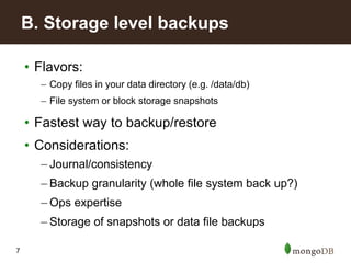 7
• Flavors:
– Copy files in your data directory (e.g. /data/db)
– File system or block storage snapshots
• Fastest way to backup/restore
• Considerations:
– Journal/consistency
– Backup granularity (whole file system back up?)
– Ops expertise
– Storage of snapshots or data file backups
B. Storage level backups
 